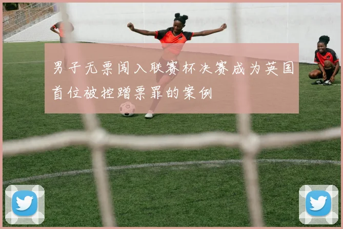 男子无票闯入联赛杯决赛成为英国首位被控蹭票罪的案例