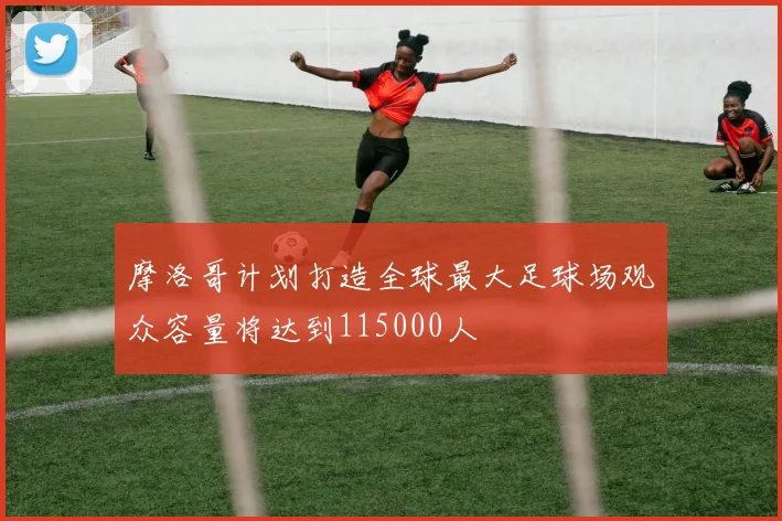 摩洛哥计划打造全球最大足球场观众容量将达到115000人