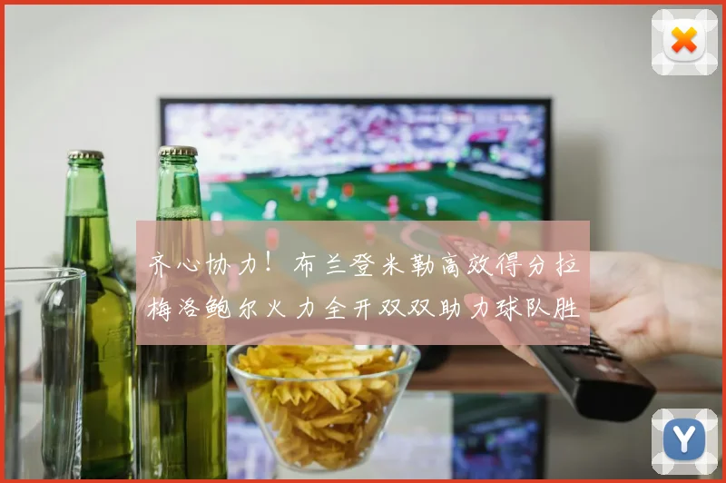 齐心协力！布兰登米勒高效得分拉梅洛鲍尔火力全开双双助力球队胜利