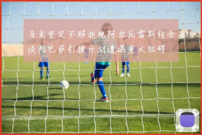 马竞坚定不移拒绝阿尔瓦雷斯转会谈判巴萨引援计划遭遇重大阻碍