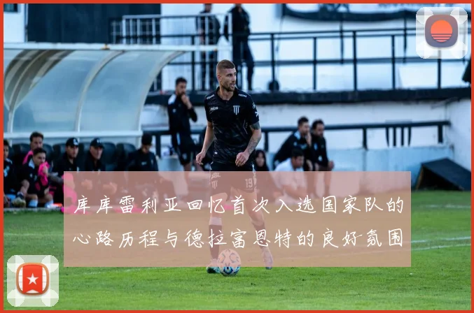 库库雷利亚回忆首次入选国家队的心路历程与德拉富恩特的良好氛围