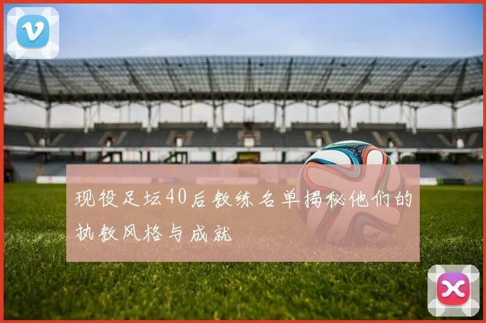 现役足坛40后教练名单揭秘他们的执教风格与成就