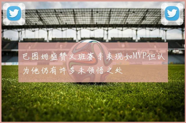 巴图姆盛赞文班赛季表现如MVP但认为他仍有许多未领悟之处