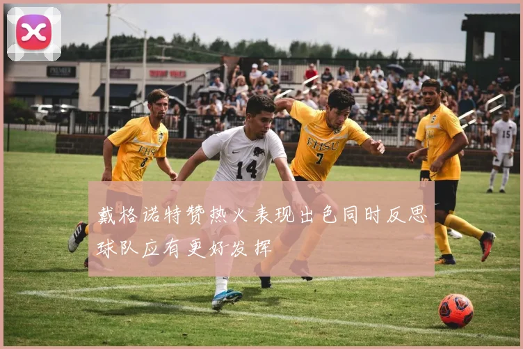 戴格诺特赞热火表现出色同时反思球队应有更好发挥