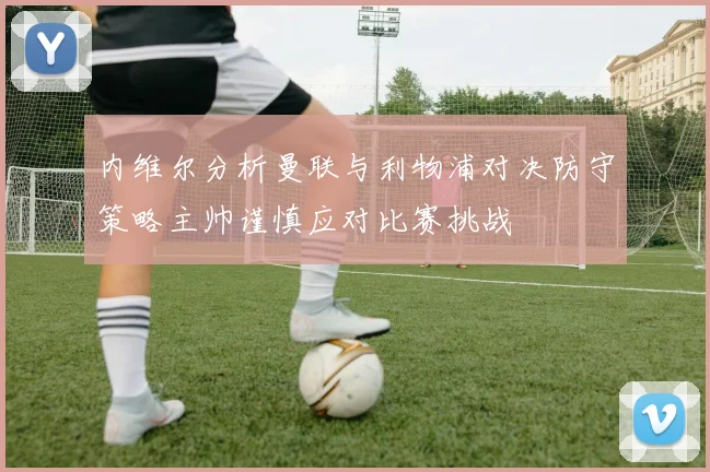 内维尔分析曼联与利物浦对决防守策略主帅谨慎应对比赛挑战
