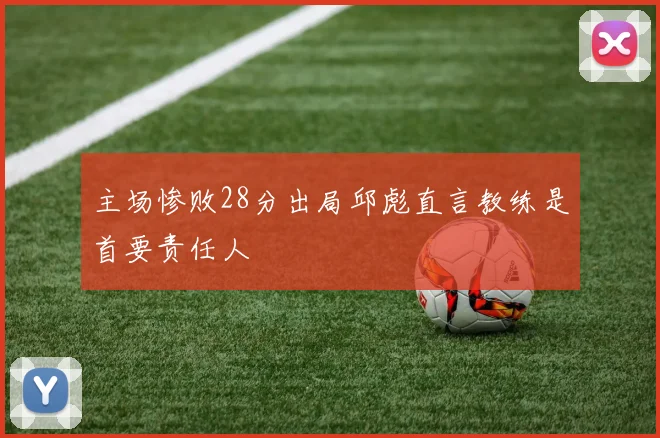 主场惨败28分出局邱彪直言教练是首要责任人