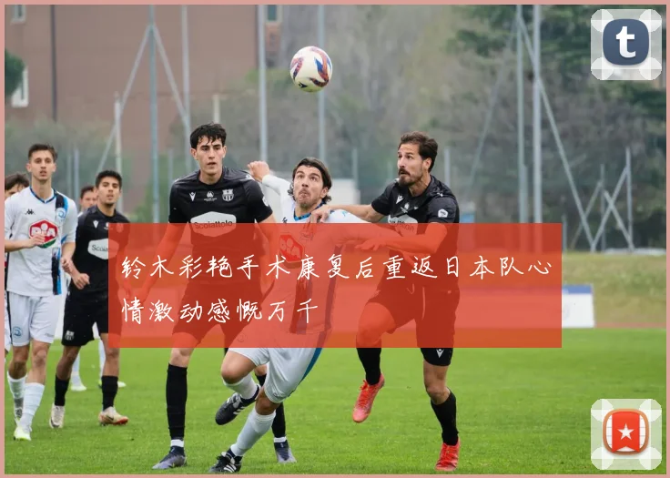 铃木彩艳手术康复后重返日本队心情激动感慨万千