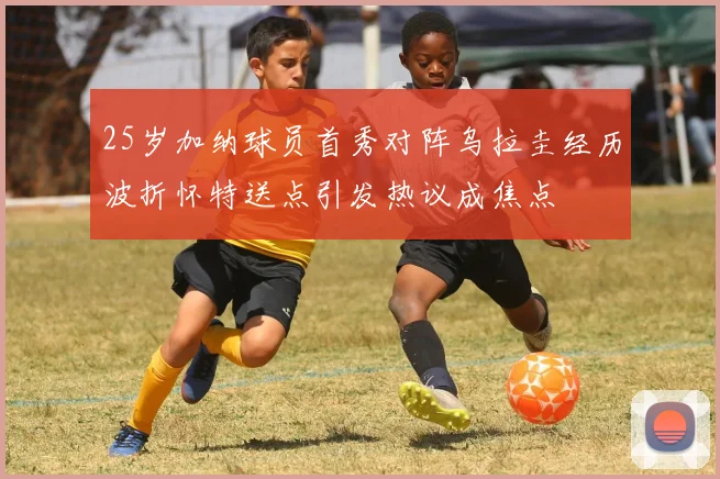 25岁加纳球员首秀对阵乌拉圭经历波折怀特送点引发热议成焦点