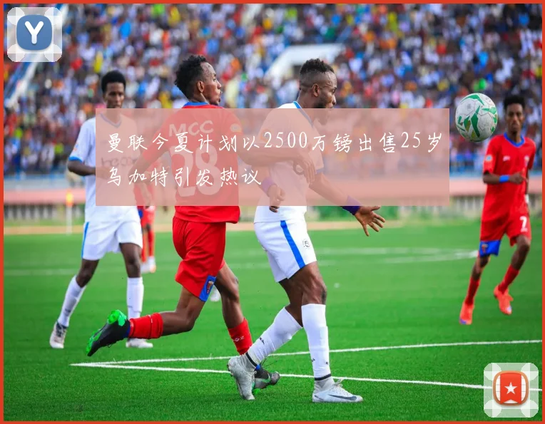 曼联今夏计划以2500万镑出售25岁乌加特引发热议