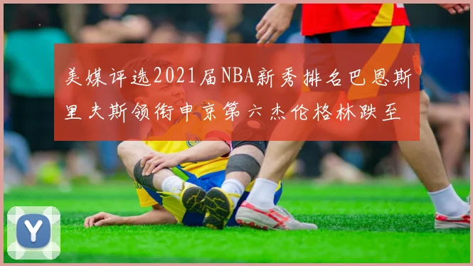 美媒评选2021届NBA新秀排名巴恩斯里夫斯领衔申京第六杰伦格林跌至第九