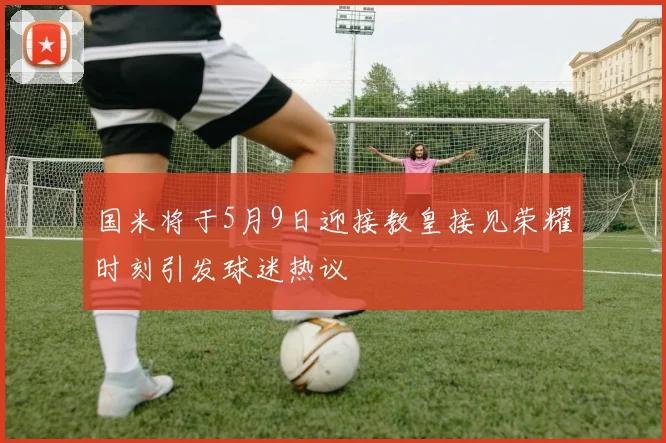 国米将于5月9日迎接教皇接见荣耀时刻引发球迷热议