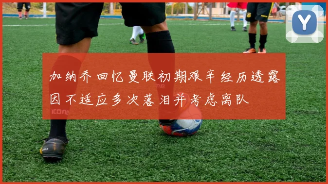 加纳乔回忆曼联初期艰辛经历透露因不适应多次落泪并考虑离队