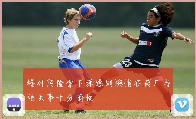 塔对阿隆索下课感到惋惜在药厂与他共事十分愉快