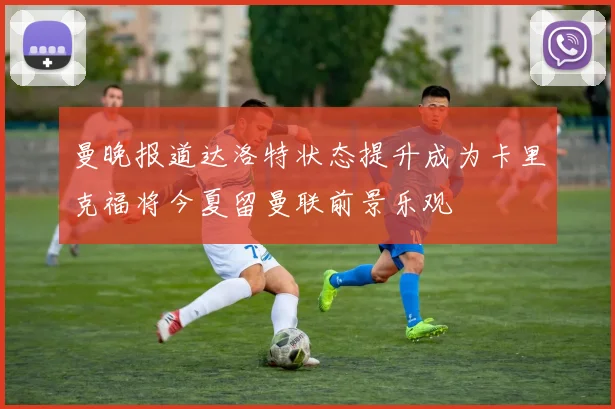 曼晚报道达洛特状态提升成为卡里克福将今夏留曼联前景乐观