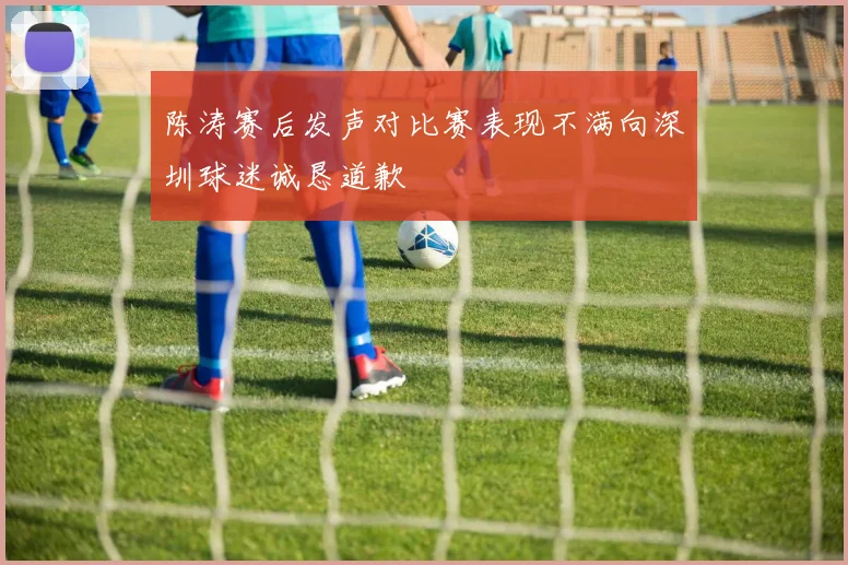 陈涛赛后发声对比赛表现不满向深圳球迷诚恳道歉