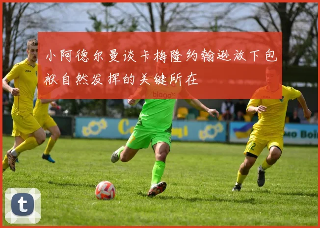 小阿德尔曼谈卡梅隆约翰逊放下包袱自然发挥的关键所在