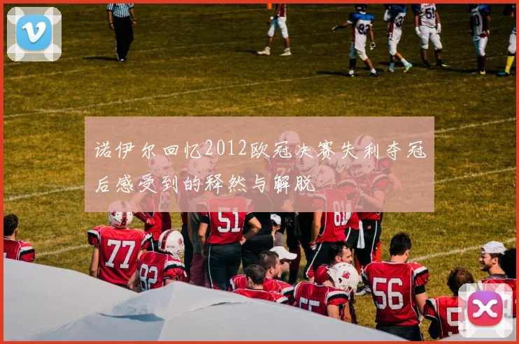 诺伊尔回忆2012欧冠决赛失利夺冠后感受到的释然与解脱
