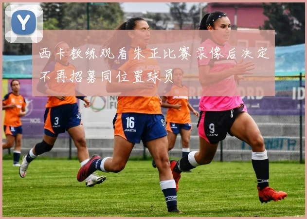 西卡教练观看朱正比赛录像后决定不再招募同位置球员