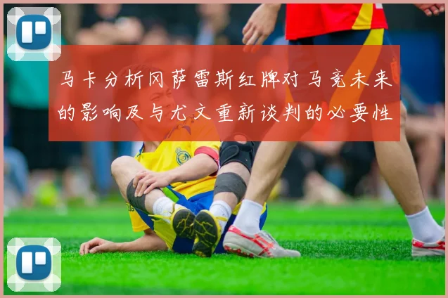 马卡分析冈萨雷斯红牌对马竞未来的影响及与尤文重新谈判的必要性
