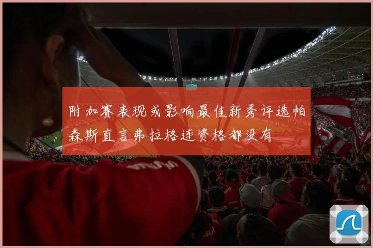 附加赛表现或影响最佳新秀评选帕森斯直言弗拉格连资格都没有