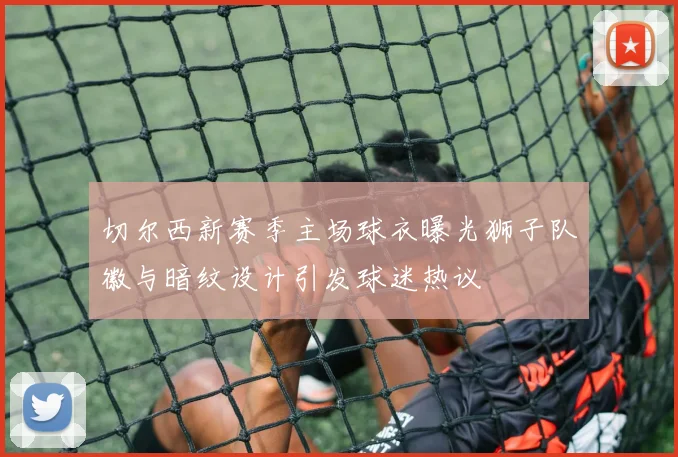 切尔西新赛季主场球衣曝光狮子队徽与暗纹设计引发球迷热议